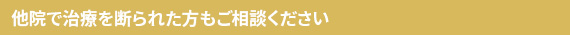 他院で治療を断られた方もご相談ください